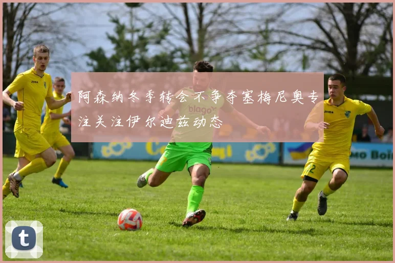 阿森纳冬季转会不争夺塞梅尼奥专注关注伊尔迪兹动态