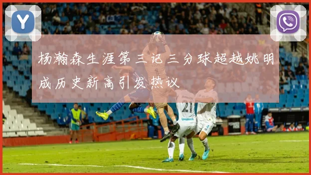 杨瀚森生涯第三记三分球超越姚明成历史新高引发热议