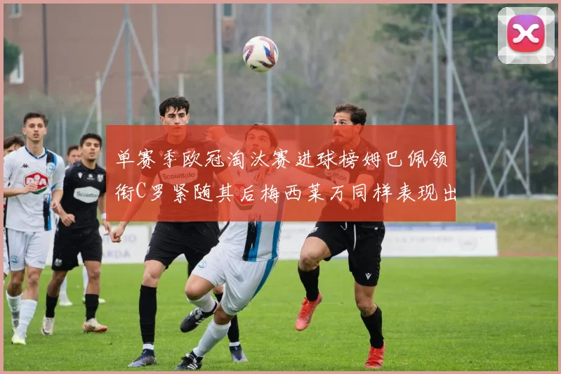 单赛季欧冠淘汰赛进球榜姆巴佩领衔C罗紧随其后梅西莱万同样表现出色