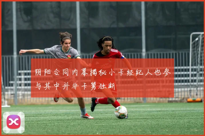 阴阳合同内幕揭秘小卡经纪人也参与其中并非卡舅独断