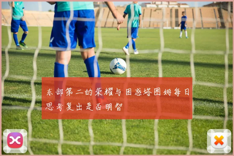 东部第二的荣耀与困惑塔图姆每日思考复出是否明智