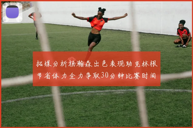 拓媒分析杨瀚森出色表现助克林根节省体力全力争取30分钟比赛时间