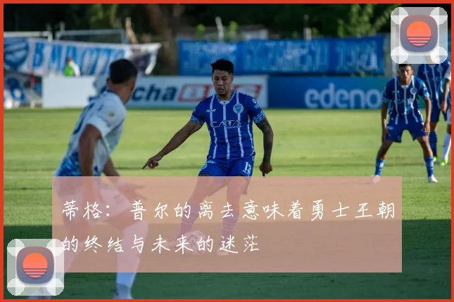 蒂格：普尔的离去意味着勇士王朝的终结与未来的迷茫