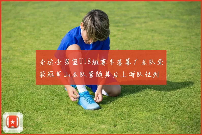 全运会男篮U18组赛季落幕广东队荣获冠军山东队紧随其后上海队位列第三