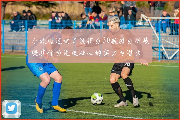 小波特连续五场得分30数据分析展现其作为进攻核心的实力与潜力