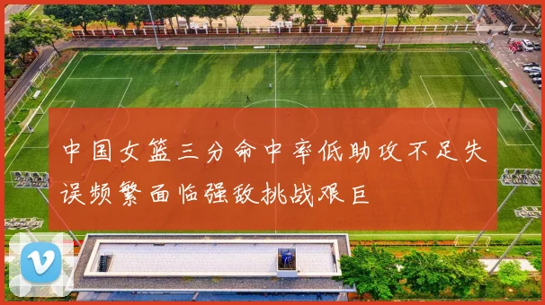 中国女篮三分命中率低助攻不足失误频繁面临强敌挑战艰巨