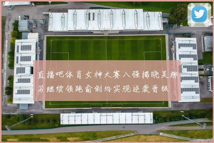 直播吧体育女神大赛八强揭晓吴柳芳继续领跑俞俐均实现逆袭晋级