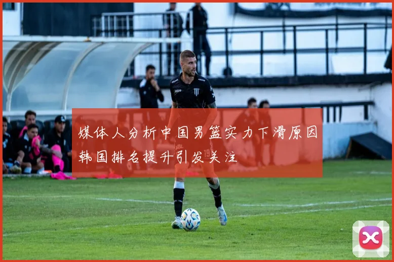 媒体人分析中国男篮实力下滑原因韩国排名提升引发关注