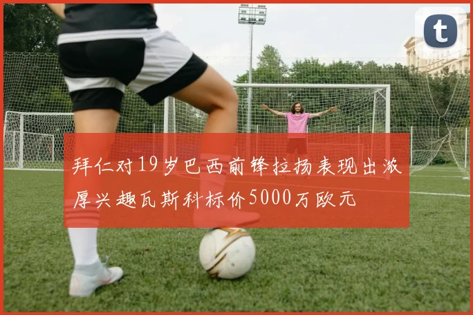拜仁对19岁巴西前锋拉扬表现出浓厚兴趣瓦斯科标价5000万欧元