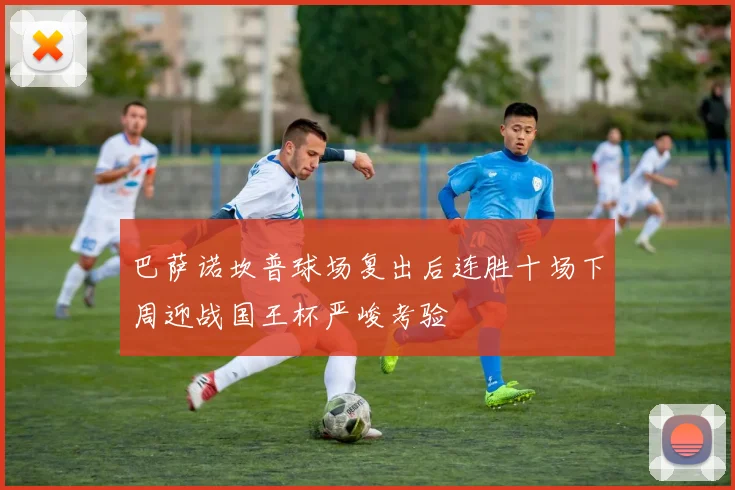 巴萨诺坎普球场复出后连胜十场下周迎战国王杯严峻考验