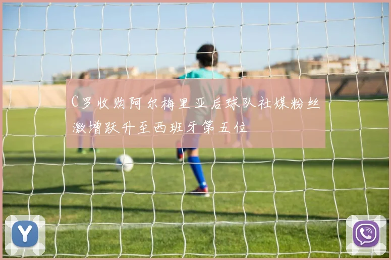C罗收购阿尔梅里亚后球队社媒粉丝激增跃升至西班牙第五位