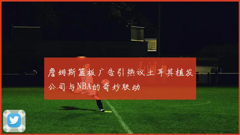 詹姆斯篮板广告引热议土耳其植发公司与NBA的奇妙联动