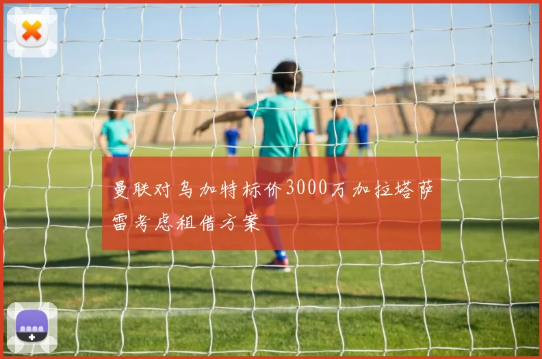 曼联对乌加特标价3000万加拉塔萨雷考虑租借方案