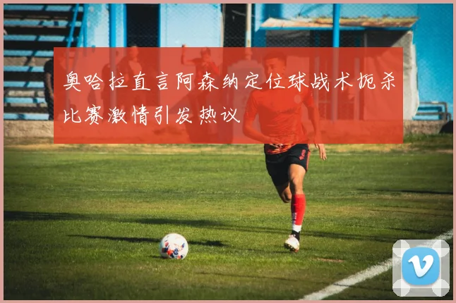 奥哈拉直言阿森纳定位球战术扼杀比赛激情引发热议