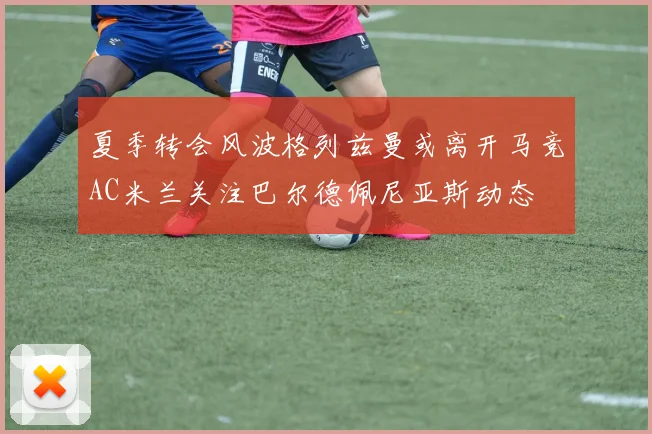夏季转会风波格列兹曼或离开马竞AC米兰关注巴尔德佩尼亚斯动态
