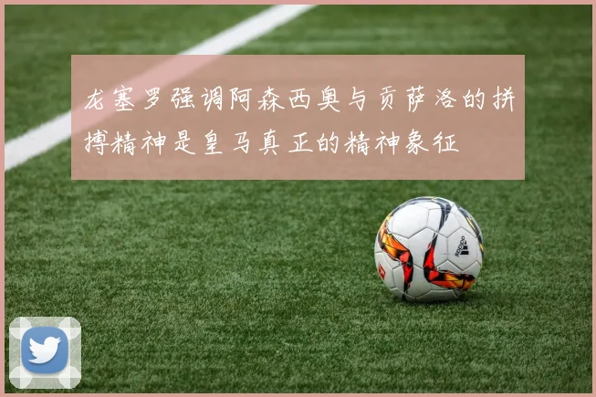 龙塞罗强调阿森西奥与贡萨洛的拼搏精神是皇马真正的精神象征