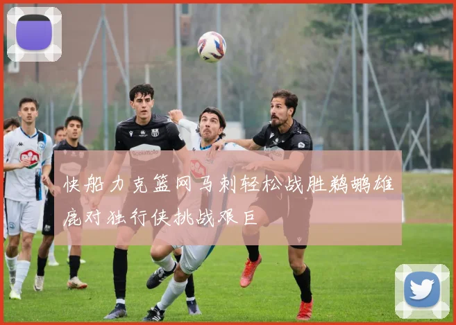 快船力克篮网马刺轻松战胜鹈鹕雄鹿对独行侠挑战艰巨