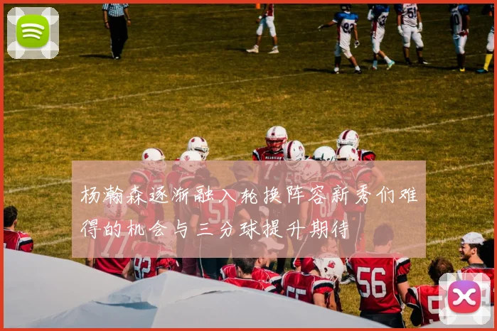 杨瀚森逐渐融入轮换阵容新秀们难得的机会与三分球提升期待