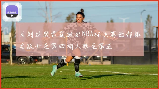 马刺逆袭雷霆挺进NBA杯决赛西部排名跃升至第四湖人跌至第五