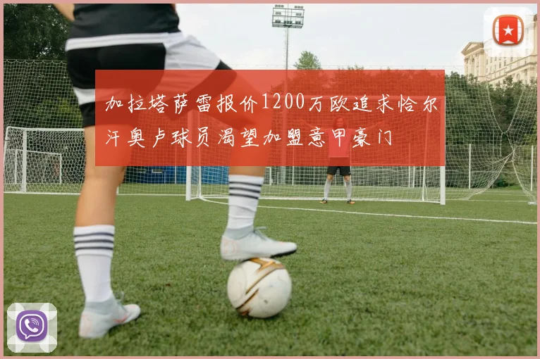 加拉塔萨雷报价1200万欧追求恰尔汗奥卢球员渴望加盟意甲豪门